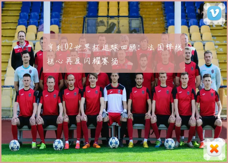 亨利02世界杯进球回顾：法国锋线核心再度闪耀赛场