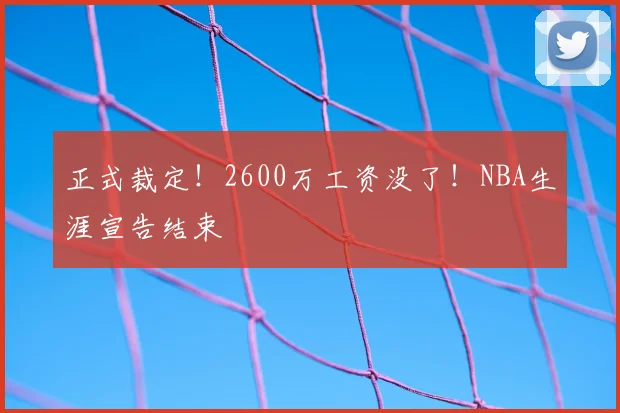正式裁定!2600万工资没了!NBA生涯宣告结束