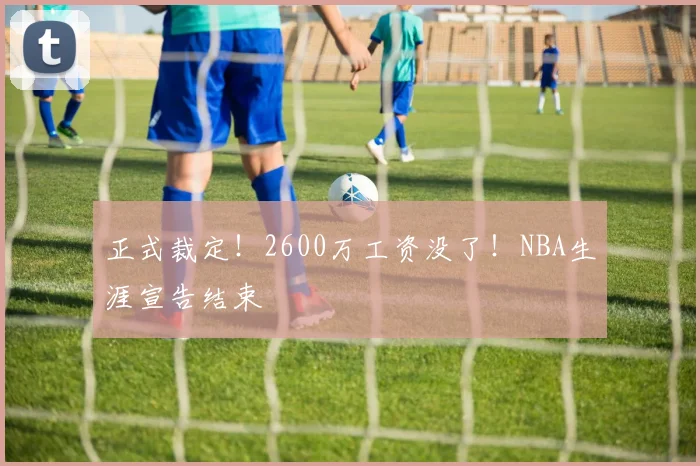 正式裁定！2600万工资没了！NBA生涯宣告结束