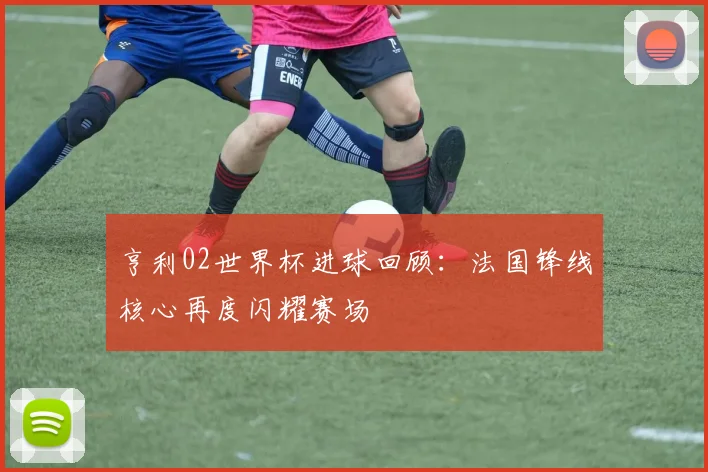 亨利02世界杯进球回顾：法国锋线核心再度闪耀赛场