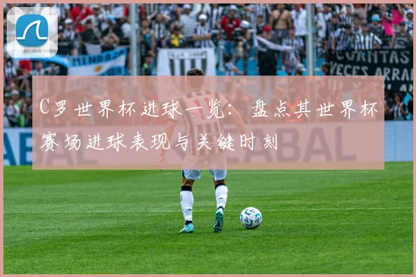 C罗世界杯进球一览:盘点其世界杯赛场进球表现与关键时刻