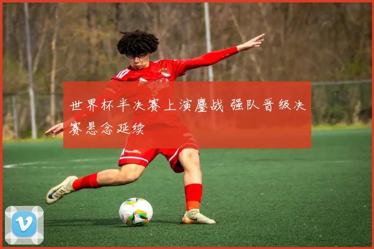 世界杯半决赛上演鏖战 强队晋级决赛悬念延续