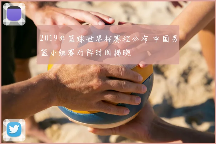 2019年篮球世界杯赛程公布 中国男篮小组赛对阵时间揭晓