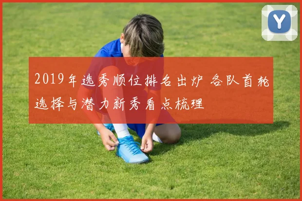 2019年选秀顺位排名出炉 各队首轮选择与潜力新秀看点梳理
