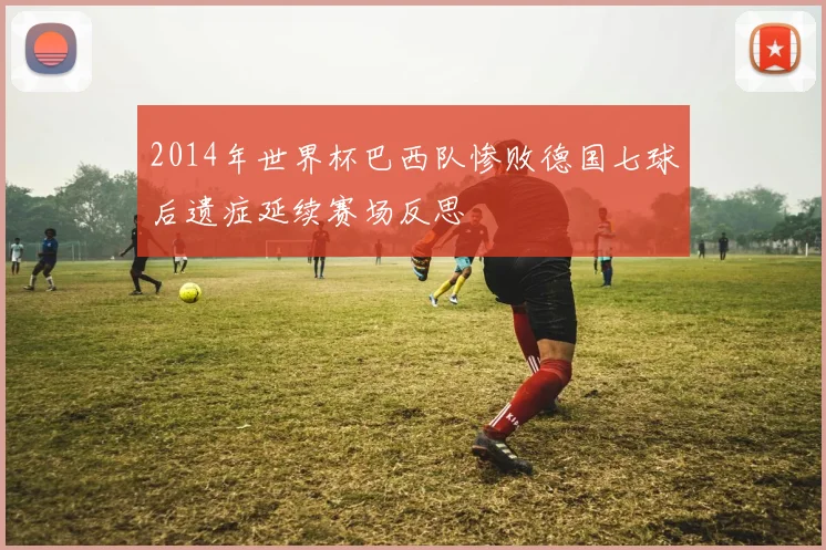 2014年世界杯巴西队惨败德国七球后遗症延续赛场反思