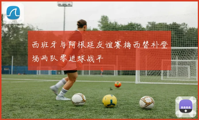 西班牙与阿根廷友谊赛梅西替补登场两队零进球战平