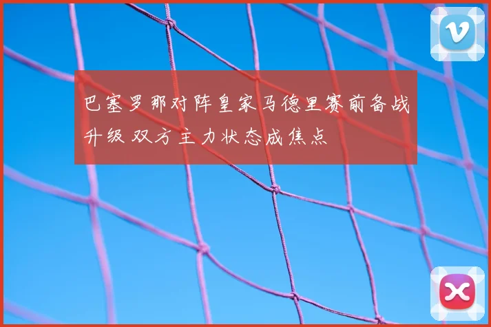 巴塞罗那对阵皇家马德里赛前备战升级 双方主力状态成焦点