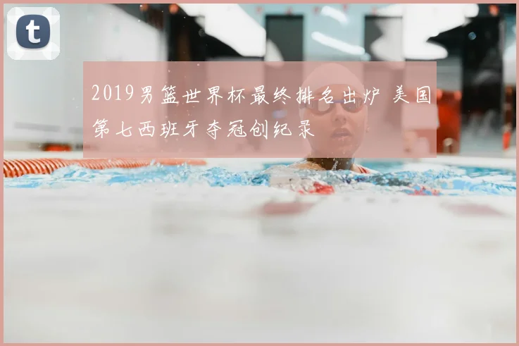 2019男篮世界杯最终排名出炉 美国第七西班牙夺冠创纪录