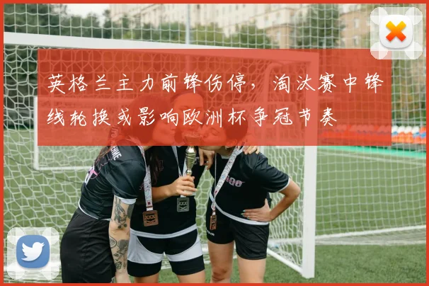 英格兰主力前锋伤停，淘汰赛中锋线轮换或影响欧洲杯争冠节奏