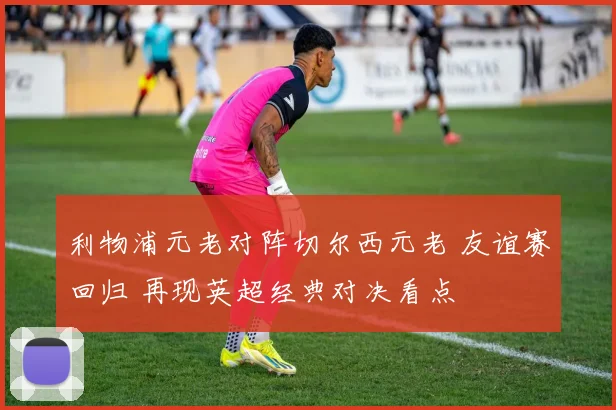 利物浦元老对阵切尔西元老 友谊赛回归 再现英超经典对决看点