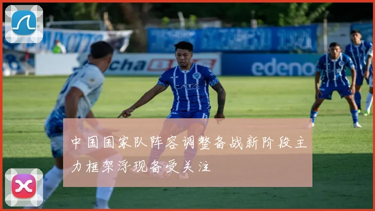 中国国家队阵容调整备战新阶段主力框架浮现备受关注