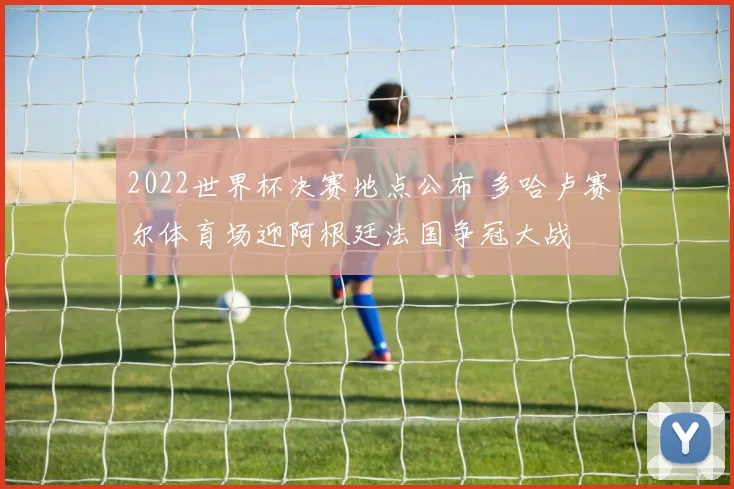 2022世界杯决赛地点公布 多哈卢赛尔体育场迎阿根廷法国争冠大战