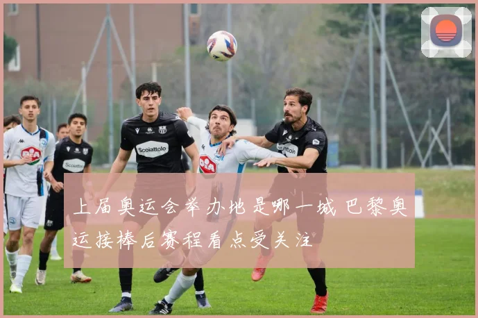 上届奥运会举办地是哪一城 巴黎奥运接棒后赛程看点受关注