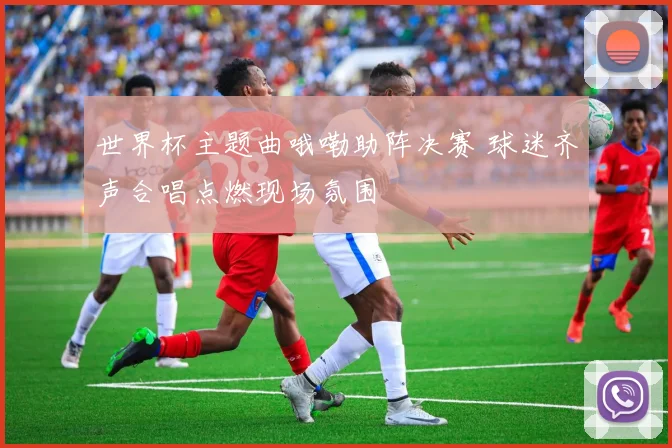 世界杯主题曲哦嘞助阵决赛 球迷齐声合唱点燃现场氛围