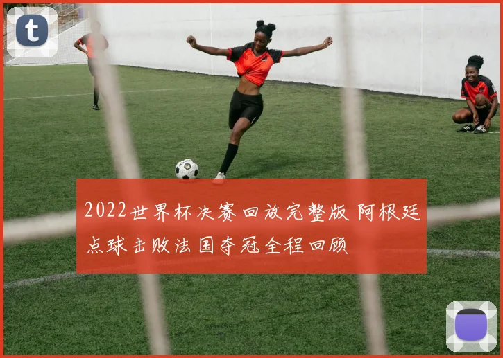 2022世界杯决赛回放完整版 阿根廷点球击败法国夺冠全程回顾