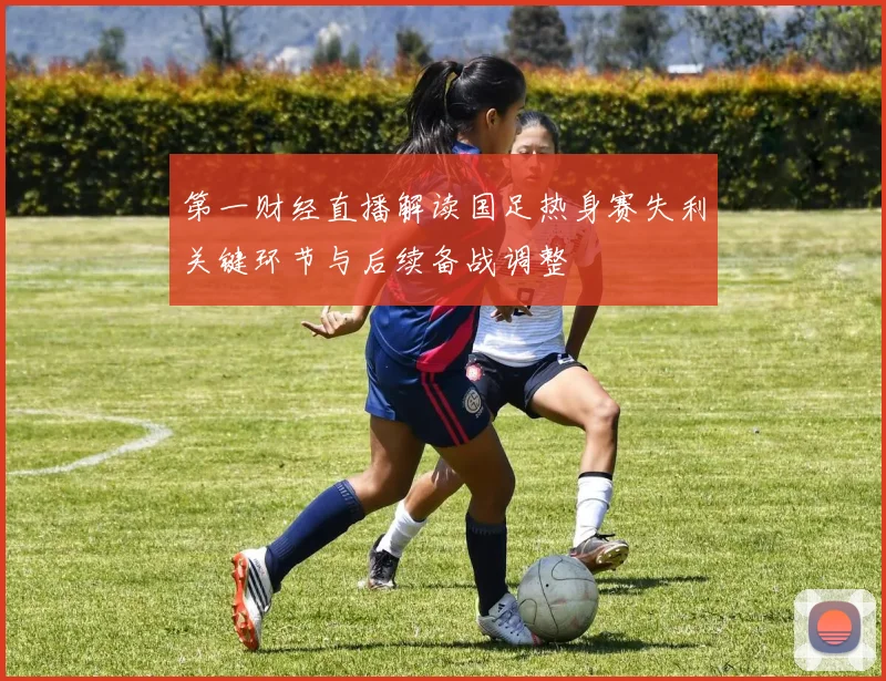 第一财经直播解读国足热身赛失利关键环节与后续备战调整