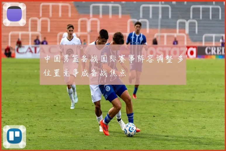 中国男篮备战国际赛事阵容调整 多位置竞争成备战焦点