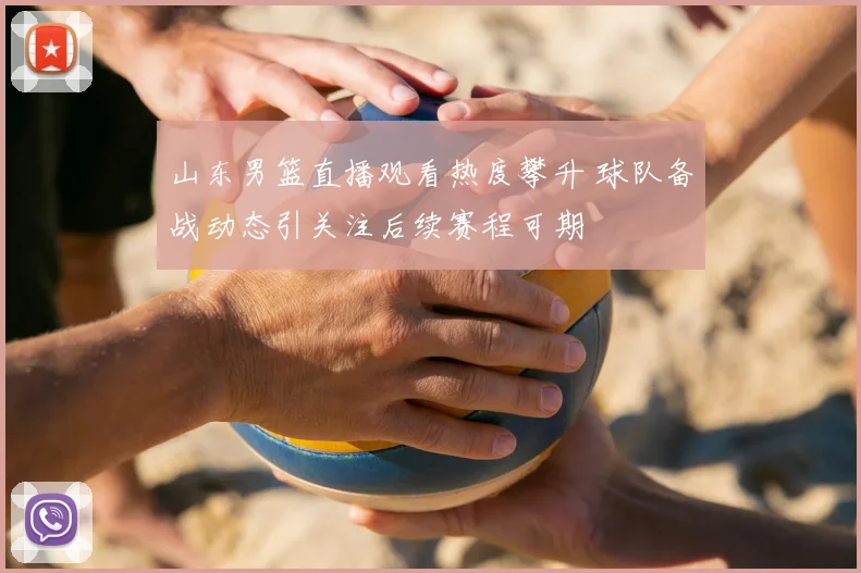 山东男篮直播观看热度攀升 球队备战动态引关注后续赛程可期
