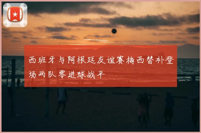 西班牙与阿根廷友谊赛梅西替补登场两队零进球战平