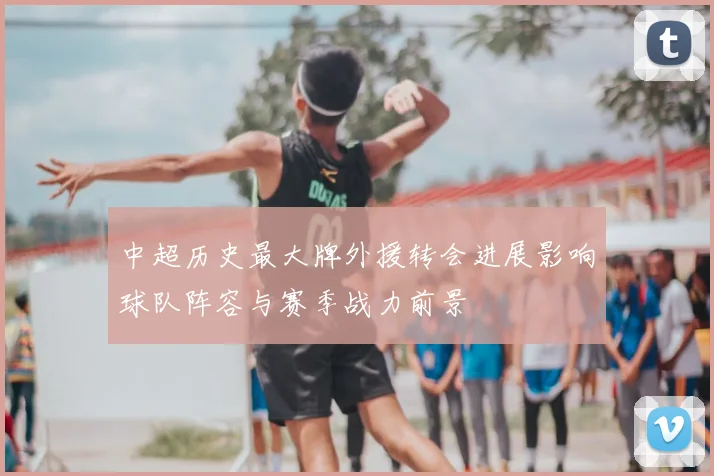 中超历史最大牌外援转会进展影响球队阵容与赛季战力前景