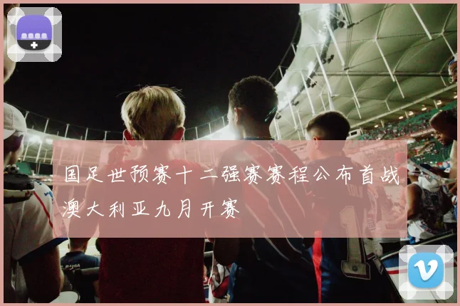 国足世预赛十二强赛赛程公布首战澳大利亚九月开赛