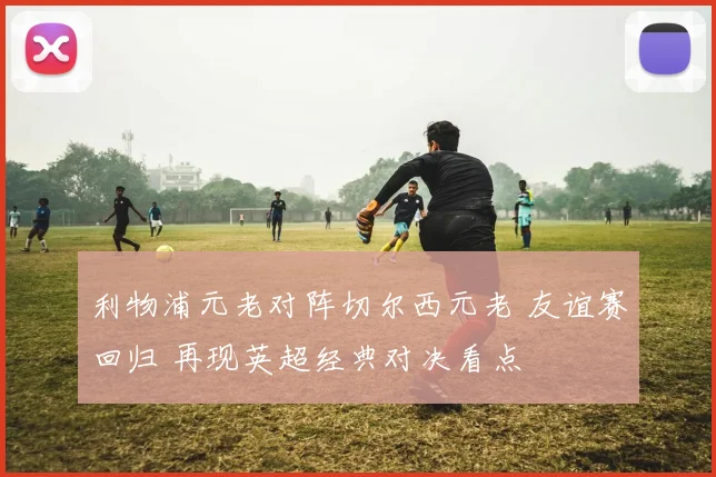 利物浦元老对阵切尔西元老 友谊赛回归 再现英超经典对决看点