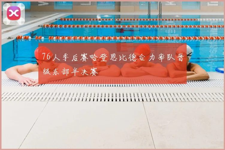 76人季后赛哈登恩比德合力率队晋级东部半决赛