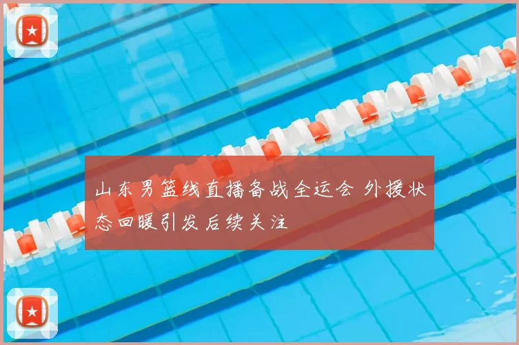 山东男篮线直播备战全运会 外援状态回暖引发后续关注