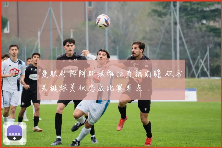曼联对阵阿斯顿维拉直播前瞻 双方关键球员状态成比赛看点