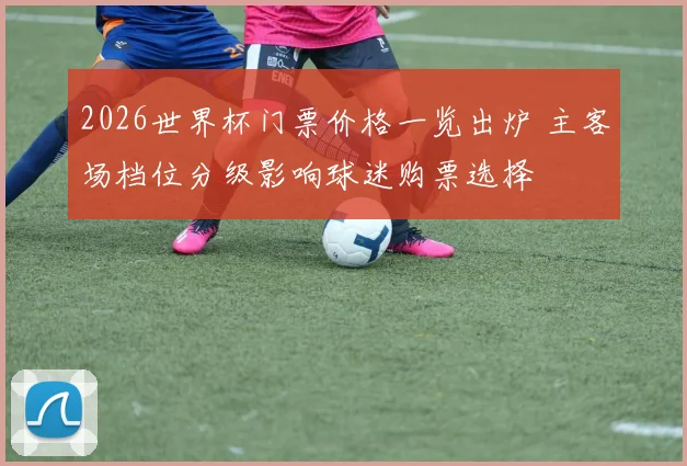 2026世界杯门票价格一览出炉 主客场档位分级影响球迷购票选择