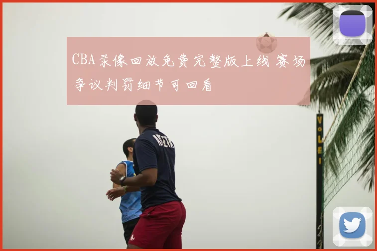 CBA录像回放免费完整版上线 赛场争议判罚细节可回看
