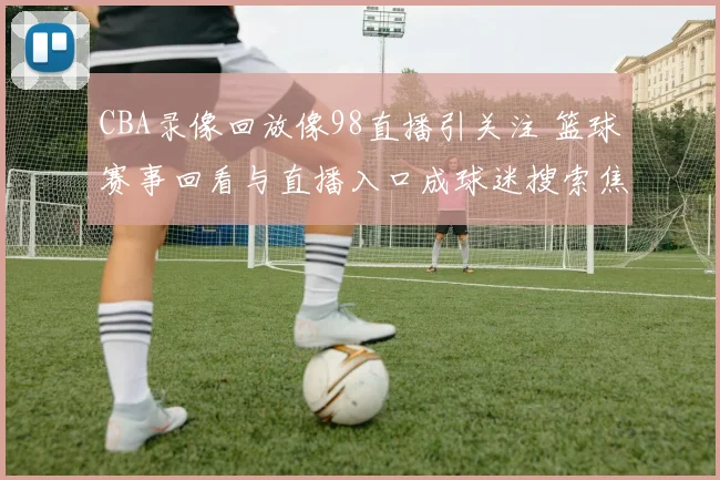 CBA录像回放像98直播引关注 篮球赛事回看与直播入口成球迷搜索焦点