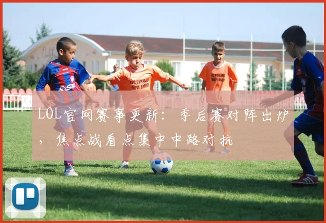 LOL官网赛事更新：季后赛对阵出炉，焦点战看点集中中路对抗