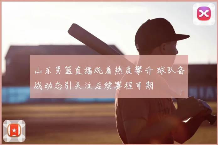 山东男篮直播观看热度攀升 球队备战动态引关注后续赛程可期