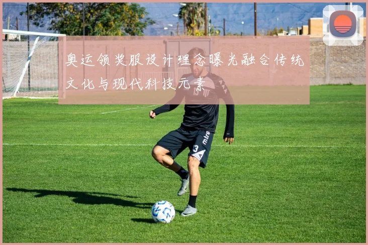 奥运领奖服设计理念曝光融合传统文化与现代科技元素