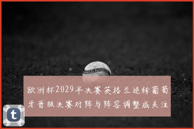 欧洲杯2029半决赛英格兰逆转葡萄牙晋级决赛对阵与阵容调整成关注点