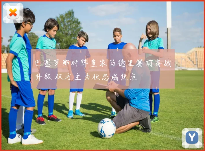 巴塞罗那对阵皇家马德里赛前备战升级 双方主力状态成焦点