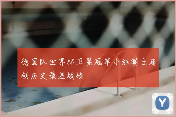 德国队世界杯卫冕冠军小组赛出局创历史最差战绩