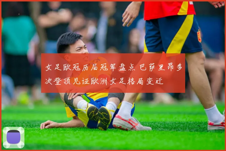 女足欧冠历届冠军盘点 巴萨里昂多次登顶见证欧洲女足格局变迁