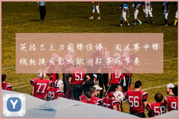 英格兰主力前锋伤停，淘汰赛中锋线轮换或影响欧洲杯争冠节奏