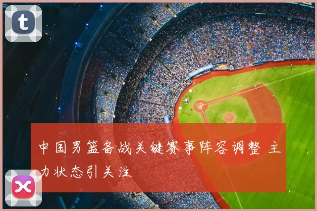 中国男篮备战关键赛事阵容调整 主力状态引关注